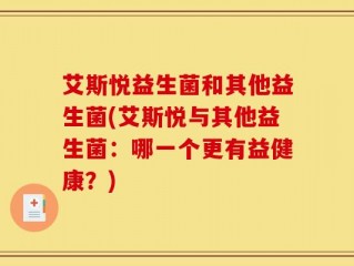 艾斯悦益生菌和其他益生菌(艾斯悦与其他益生菌：哪一个更有益健康？)
