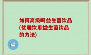 如何高级喝益生菌饮品(优雅饮用益生菌饮品的方法)