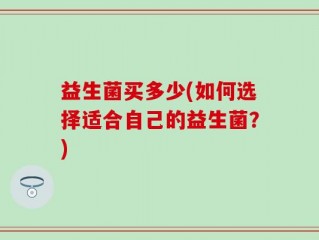 益生菌买多少(如何选择适合自己的益生菌？)