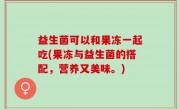 益生菌可以和果冻一起吃(果冻与益生菌的搭配，营养又美味。)