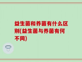 益生菌和养菌有什么区别(益生菌与养菌有何不同)