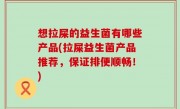 想拉屎的益生菌有哪些产品(拉屎益生菌产品推荐，保证排便顺畅！)