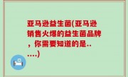 亚马逊益生菌(亚马逊销售火爆的益生菌品牌，你需要知道的是......)