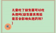 儿童吃了益生菌可以吃头孢吗(益生菌食用后是否会影响头孢药效？)
