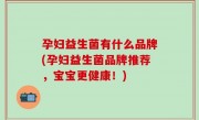 孕妇益生菌有什么品牌(孕妇益生菌品牌推荐，宝宝更健康！)