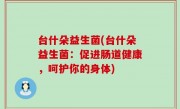 台什朵益生菌(台什朵益生菌：促进肠道健康，呵护你的身体)