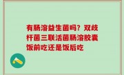 有肠溶益生菌吗？双歧杆菌三联活菌肠溶胶囊饭前吃还是饭后吃