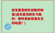 益生菌发酵乳和酸奶味道(益生菌发酵乳与酸奶：哪种更能够满足您的味蕾？)