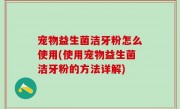 宠物益生菌洁牙粉怎么使用(使用宠物益生菌洁牙粉的方法详解)