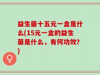 益生菌十五元一盒是什么(15元一盒的益生菌是什么，有何功效？)