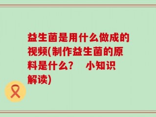 益生菌是用什么做成的视频(制作益生菌的原料是什么？  小知识解读)