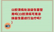 口腔溃疡处涂益生菌管用吗(口腔溃疡可用涂抹益生菌进行治疗吗？)