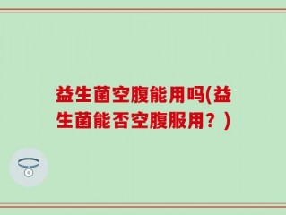 益生菌空腹能用吗(益生菌能否空腹服用？)