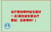 治疗便秘哪种益生菌好一点(最佳益生菌治疗便秘：选择哪种？)