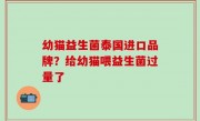 幼猫益生菌泰国进口品牌？给幼猫喂益生菌过量了