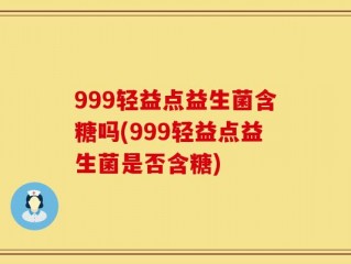 999轻益点益生菌含糖吗(999轻益点益生菌是否含糖)