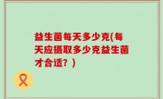 益生菌每天多少克(每天应摄取多少克益生菌才合适？)