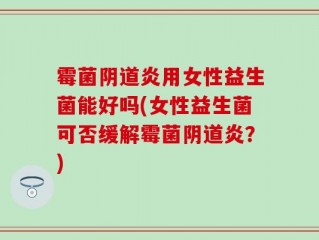 霉菌阴道炎用女性益生菌能好吗(女性益生菌可否缓解霉菌阴道炎？)