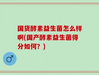 国货酵素益生菌怎么样啊(国产酵素益生菌得分如何？)