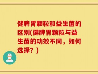 健脾胃颗粒和益生菌的区别(健脾胃颗粒与益生菌的功效不同，如何选择？)