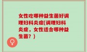 女性吃哪种益生菌好调理妇科炎症(调理妇科炎症，女性适合哪种益生菌？)