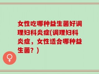 女性吃哪种益生菌好调理妇科炎症(调理妇科炎症，女性适合哪种益生菌？)