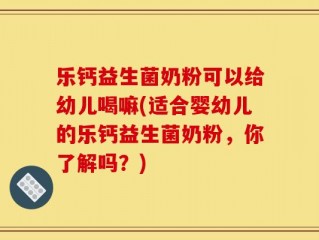 乐钙益生菌奶粉可以给幼儿喝嘛(适合婴幼儿的乐钙益生菌奶粉，你了解吗？)