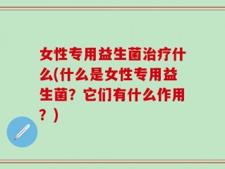 女性专用益生菌治疗什么(什么是女性专用益生菌？它们有什么作用？)