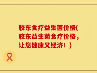 胶东食疗益生菌价格(胶东益生菌食疗价格，让您健康又经济！)