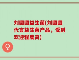 刘圆圆益生菌(刘圆圆代言益生菌产品，受到欢迎程度高)