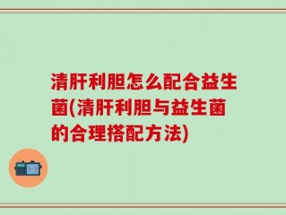 清肝利胆怎么配合益生菌(清肝利胆与益生菌的合理搭配方法)