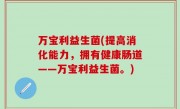 万宝利益生菌(提高消化能力，拥有健康肠道——万宝利益生菌。)