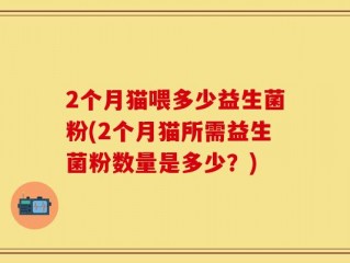2个月猫喂多少益生菌粉(2个月猫所需益生菌粉数量是多少？)