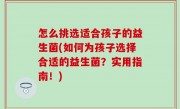 怎么挑选适合孩子的益生菌(如何为孩子选择合适的益生菌？实用指南！)