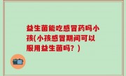 益生菌能吃感冒药吗小孩(小孩感冒期间可以服用益生菌吗？)