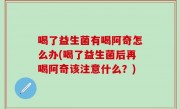 喝了益生菌有喝阿奇怎么办(喝了益生菌后再喝阿奇该注意什么？)