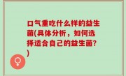 口气重吃什么样的益生菌(具体分析，如何选择适合自己的益生菌？)