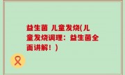 益生菌 儿童发烧(儿童发烧调理：益生菌全面讲解！)