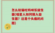 怎么给猫吃妈咪乐益生菌(喵星人如何摄入益生菌？这是个头痛的问题)
