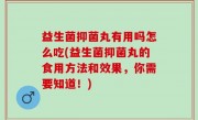 益生菌抑菌丸有用吗怎么吃(益生菌抑菌丸的食用方法和效果，你需要知道！)