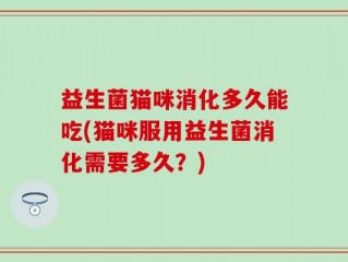 益生菌猫咪消化多久能吃(猫咪服用益生菌消化需要多久？)