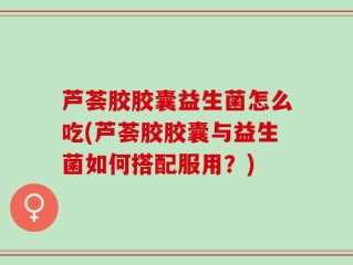 芦荟胶胶囊益生菌怎么吃(芦荟胶胶囊与益生菌如何搭配服用？)