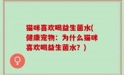 猫咪喜欢喝益生菌水(健康宠物：为什么猫咪喜欢喝益生菌水？)