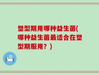 塑型期用哪种益生菌(哪种益生菌最适合在塑型期服用？)