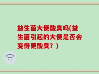 益生菌大便酸臭吗(益生菌引起的大便是否会变得更酸臭？)