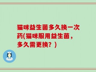 猫咪益生菌多久换一次药(猫咪服用益生菌，多久需更换？)