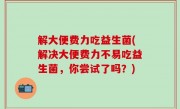 解大便费力吃益生菌(解决大便费力不易吃益生菌，你尝试了吗？)