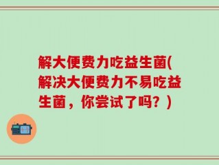 解大便费力吃益生菌(解决大便费力不易吃益生菌，你尝试了吗？)