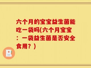 六个月的宝宝益生菌能吃一袋吗(六个月宝宝：一袋益生菌是否安全食用？)