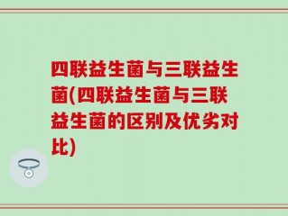 四联益生菌与三联益生菌(四联益生菌与三联益生菌的区别及优劣对比)